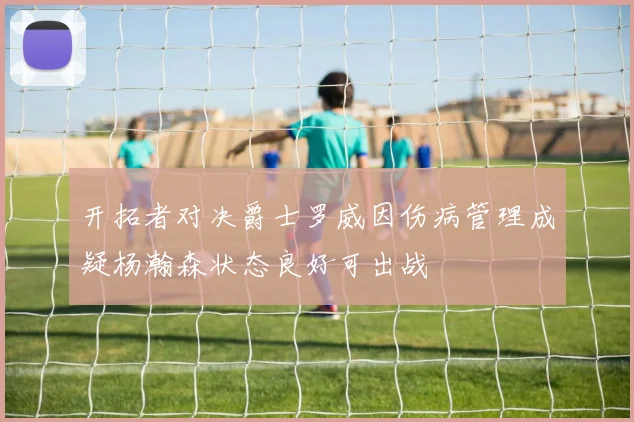 开拓者对决爵士罗威因伤病管理成疑杨瀚森状态良好可出战