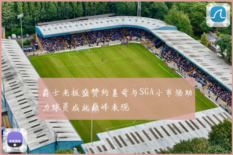 爵士老板盛赞约基奇与SGA小市场助力球员成就巅峰表现