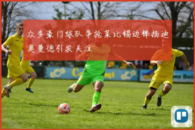 众多豪门球队争抢莱比锡边锋扬迪奥曼德引发关注