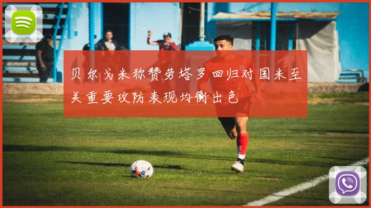 贝尔戈米称赞劳塔罗回归对国米至关重要攻防表现均衡出色