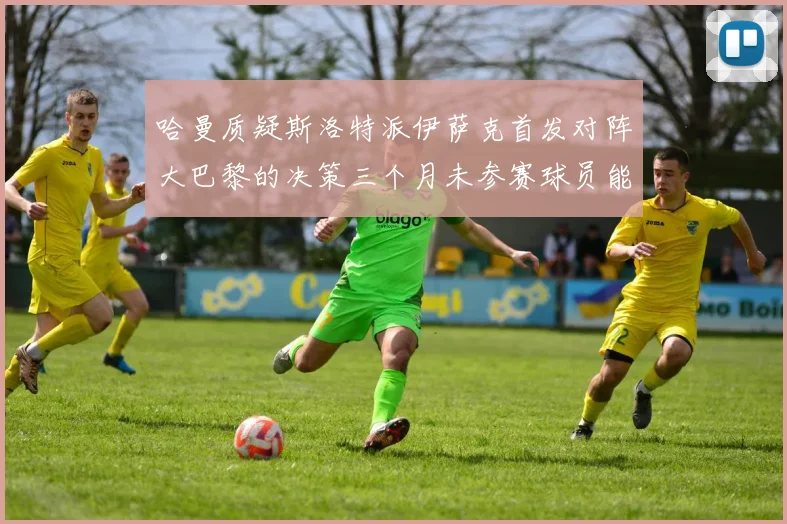哈曼质疑斯洛特派伊萨克首发对阵大巴黎的决策三个月未参赛球员能否胜任
