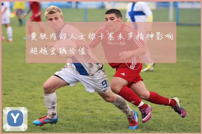 曼联内部人士称卡塞米罗精神影响超越金钱价值