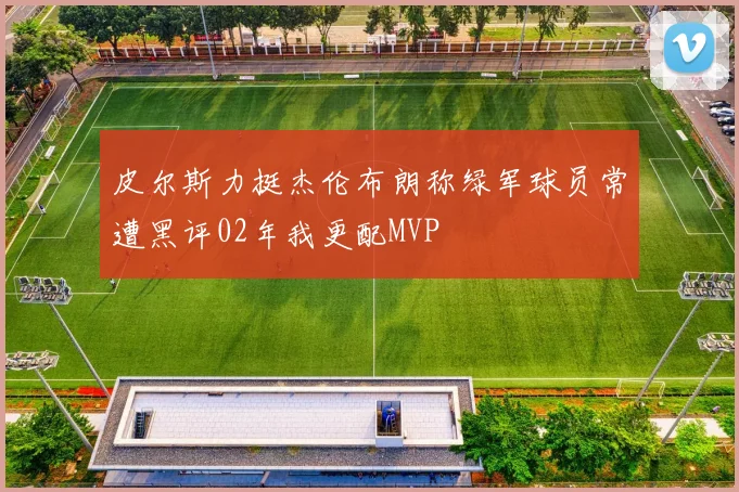 皮尔斯力挺杰伦布朗称绿军球员常遭黑评02年我更配MVP