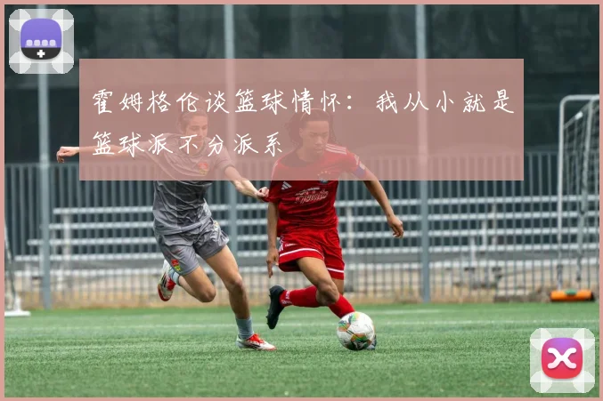 霍姆格伦谈篮球情怀：我从小就是篮球派不分派系