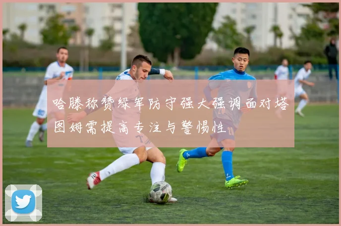 哈滕称赞绿军防守强大强调面对塔图姆需提高专注与警惕性