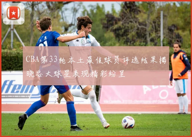 CBA第33轮本土最佳球员评选结果揭晓各大球星表现精彩纷呈
