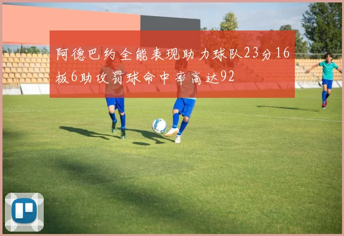 阿德巴约全能表现助力球队23分16板6助攻罚球命中率高达92