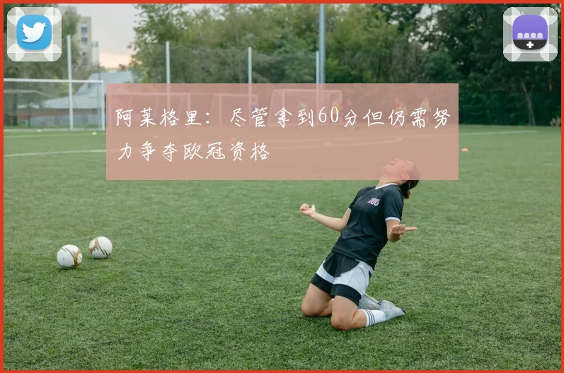 阿莱格里：尽管拿到60分但仍需努力争夺欧冠资格