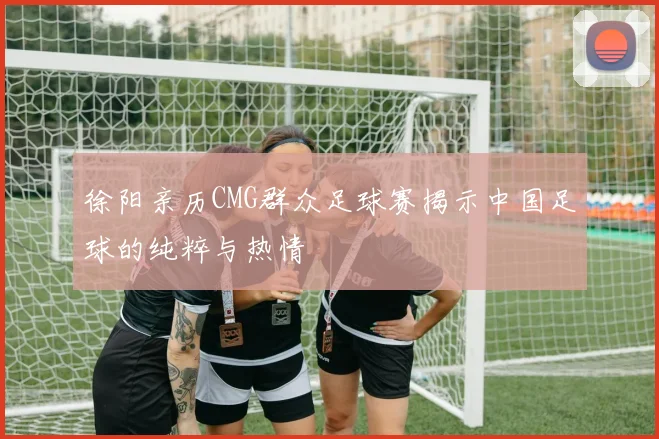 徐阳亲历CMG群众足球赛揭示中国足球的纯粹与热情