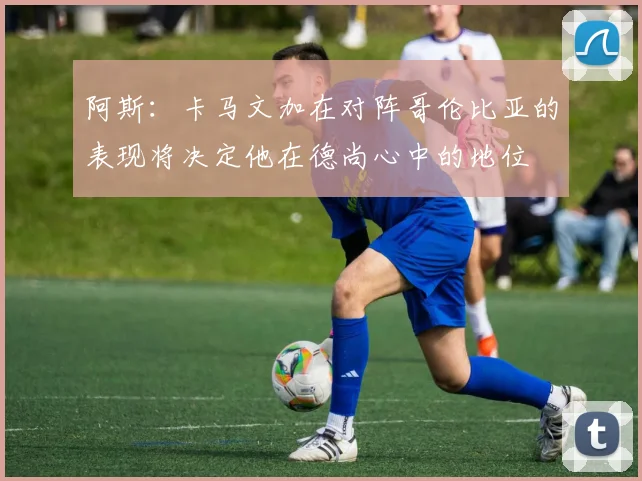 阿斯：卡马文加在对阵哥伦比亚的表现将决定他在德尚心中的地位