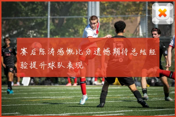 赛后陈涛感慨比分遗憾期待总结经验提升球队表现