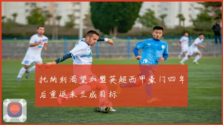 托纳利渴望加盟英超西甲豪门四年后重返米兰成目标
