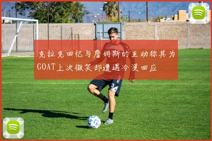 克拉克回忆与詹姆斯的互动称其为GOAT上次微笑却遭遇冷漠回应